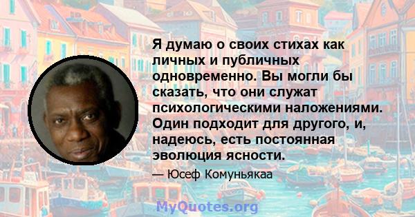 Я думаю о своих стихах как личных и публичных одновременно. Вы могли бы сказать, что они служат психологическими наложениями. Один подходит для другого, и, надеюсь, есть постоянная эволюция ясности.