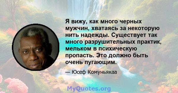 Я вижу, как много черных мужчин, хватаясь за некоторую нить надежды. Существует так много разрушительных практик, мельком в психическую пропасть. Это должно быть очень пугающим.