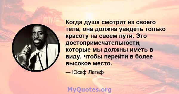 Когда душа смотрит из своего тела, она должна увидеть только красоту на своем пути. Это достопримечательности, которые мы должны иметь в виду, чтобы перейти в более высокое место.