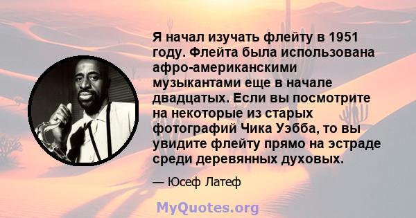 Я начал изучать флейту в 1951 году. Флейта была использована афро-американскими музыкантами еще в начале двадцатых. Если вы посмотрите на некоторые из старых фотографий Чика Уэбба, то вы увидите флейту прямо на эстраде