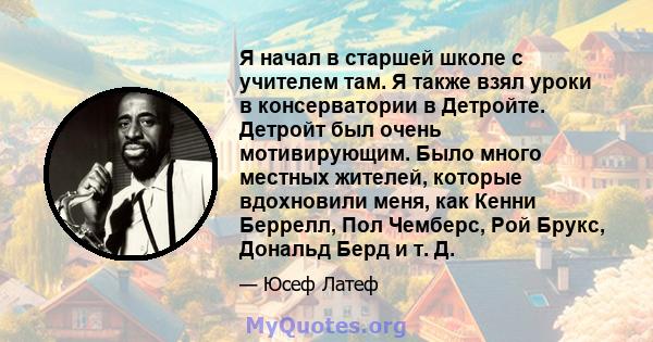 Я начал в старшей школе с учителем там. Я также взял уроки в консерватории в Детройте. Детройт был очень мотивирующим. Было много местных жителей, которые вдохновили меня, как Кенни Беррелл, Пол Чемберс, Рой Брукс,