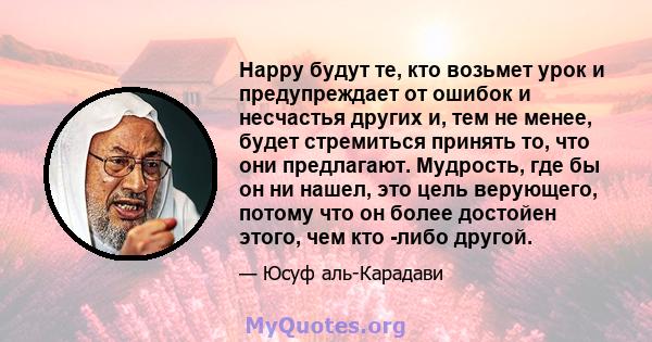 Happy будут те, кто возьмет урок и предупреждает от ошибок и несчастья других и, тем не менее, будет стремиться принять то, что они предлагают. Мудрость, где бы он ни нашел, это цель верующего, потому что он более