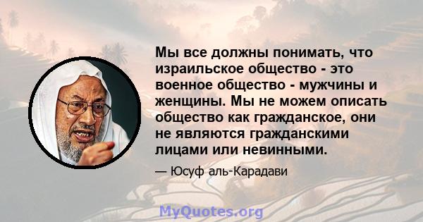 Мы все должны понимать, что израильское общество - это военное общество - мужчины и женщины. Мы не можем описать общество как гражданское, они не являются гражданскими лицами или невинными.