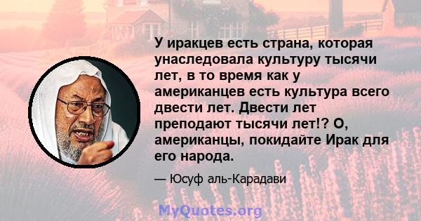 У иракцев есть страна, которая унаследовала культуру тысячи лет, в то время как у американцев есть культура всего двести лет. Двести лет преподают тысячи лет!? О, американцы, покидайте Ирак для его народа.