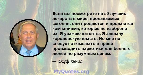 Если вы посмотрите на 50 лучших лекарств в мире, продаваемые сегодня, они продаются и продаются компаниями, которые не изобрели их. Я уважаю патенты. Я заплачу королевскую власть. Но мне не следует отказывать в праве