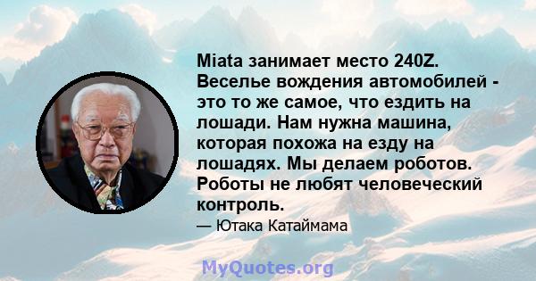 Miata занимает место 240Z. Веселье вождения автомобилей - это то же самое, что ездить на лошади. Нам нужна машина, которая похожа на езду на лошадях. Мы делаем роботов. Роботы не любят человеческий контроль.