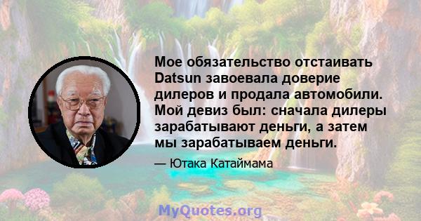 Мое обязательство отстаивать Datsun завоевала доверие дилеров и продала автомобили. Мой девиз был: сначала дилеры зарабатывают деньги, а затем мы зарабатываем деньги.