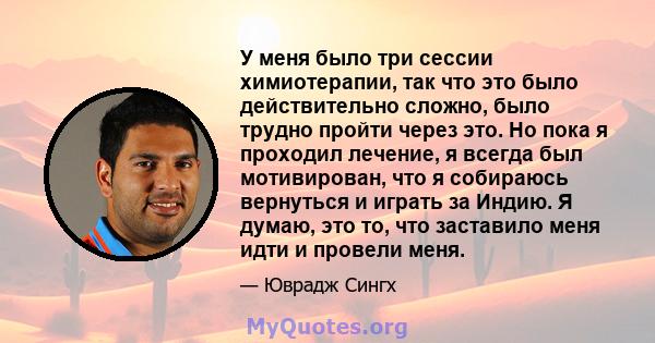 У меня было три сессии химиотерапии, так что это было действительно сложно, было трудно пройти через это. Но пока я проходил лечение, я всегда был мотивирован, что я собираюсь вернуться и играть за Индию. Я думаю, это