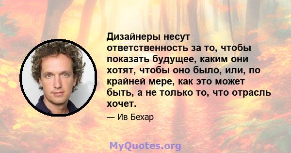 Дизайнеры несут ответственность за то, чтобы показать будущее, каким они хотят, чтобы оно было, или, по крайней мере, как это может быть, а не только то, что отрасль хочет.