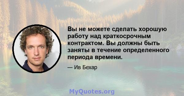 Вы не можете сделать хорошую работу над краткосрочным контрактом. Вы должны быть заняты в течение определенного периода времени.