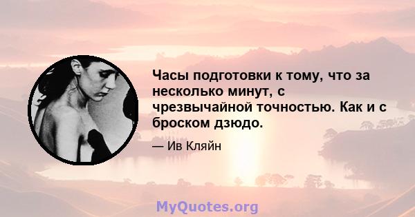 Часы подготовки к тому, что за несколько минут, с чрезвычайной точностью. Как и с броском дзюдо.