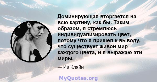 Доминирующая вторгается на всю картину, как бы. Таким образом, я стремлюсь индивидуализировать цвет, потому что я пришел к выводу, что существует живой мир каждого цвета, и я выражаю эти миры.