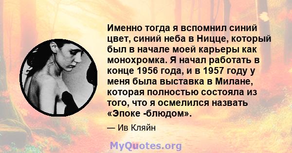 Именно тогда я вспомнил синий цвет, синий неба в Ницце, который был в начале моей карьеры как монохромка. Я начал работать в конце 1956 года, и в 1957 году у меня была выставка в Милане, которая полностью состояла из