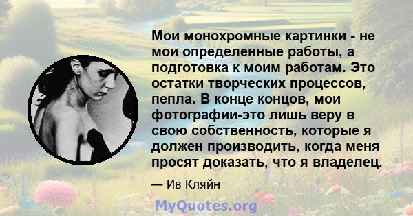 Мои монохромные картинки - не мои определенные работы, а подготовка к моим работам. Это остатки творческих процессов, пепла. В конце концов, мои фотографии-это лишь веру в свою собственность, которые я должен