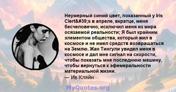 Неумерный синий цвет, показанный у Iris Clert's в апреле, вкратце, меня бесчеловечно, исключил меня из мира осязаемой реальности; Я был крайним элементом общества, который жил в космосе и не имел средств