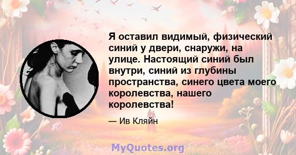 Я оставил видимый, физический синий у двери, снаружи, на улице. Настоящий синий был внутри, синий из глубины пространства, синего цвета моего королевства, нашего королевства!