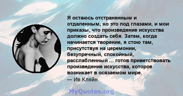 Я остаюсь отстраненным и отдаленным, но это под глазами, и мои приказы, что произведение искусства должно создать себя. Затем, когда начинается творение, я стою там, присутствуя на церемонии, безупречный, спокойный,