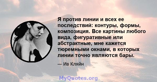 Я против линии и всех ее последствий: контуры, формы, композиция. Все картины любого вида, фигуративные или абстрактные, мне кажется тюремными окнами, в которых линии точно являются бары.