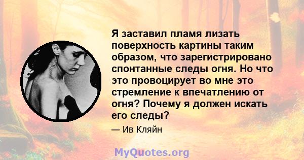 Я заставил пламя лизать поверхность картины таким образом, что зарегистрировано спонтанные следы огня. Но что это провоцирует во мне это стремление к впечатлению от огня? Почему я должен искать его следы?