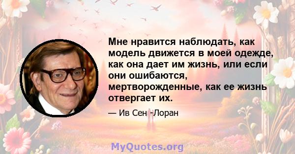 Мне нравится наблюдать, как модель движется в моей одежде, как она дает им жизнь, или если они ошибаются, мертворожденные, как ее жизнь отвергает их.