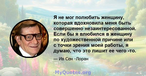 Я не мог полюбить женщину, которая вдохновила меня быть совершенно незаинтересованной. Если бы я влюбился в женщину по художественной причине или с точки зрения моей работы, я думаю, что это лишит ее чего -то.