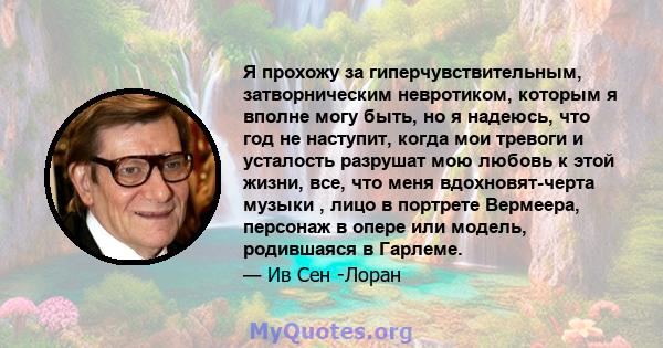 Я прохожу за гиперчувствительным, затворническим невротиком, которым я вполне могу быть, но я надеюсь, что год не наступит, когда мои тревоги и усталость разрушат мою любовь к этой жизни, все, что меня вдохновят-черта