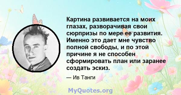 Картина развивается на моих глазах, разворачивая свои сюрпризы по мере ее развития. Именно это дает мне чувство полной свободы, и по этой причине я не способен сформировать план или заранее создать эскиз.