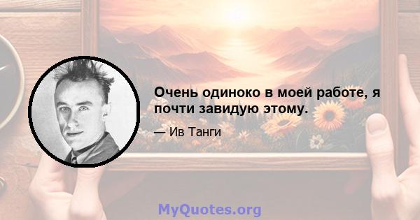 Очень одиноко в моей работе, я почти завидую этому.