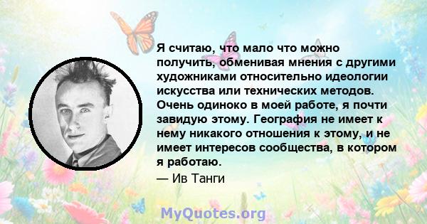 Я считаю, что мало что можно получить, обменивая мнения с другими художниками относительно идеологии искусства или технических методов. Очень одиноко в моей работе, я почти завидую этому. География не имеет к нему