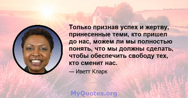 Только признав успех и жертву, принесенные теми, кто пришел до нас, можем ли мы полностью понять, что мы должны сделать, чтобы обеспечить свободу тех, кто сменит нас.