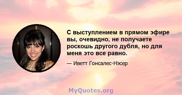 С выступлением в прямом эфире вы, очевидно, не получаете роскошь другого дубля, но для меня это все равно.