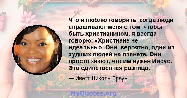 Что я люблю говорить, когда люди спрашивают меня о том, чтобы быть христианином, я всегда говорю: «Христиане не идеальны». Они, вероятно, одни из худших людей на планете. Они просто знают, что им нужен Иисус. Это