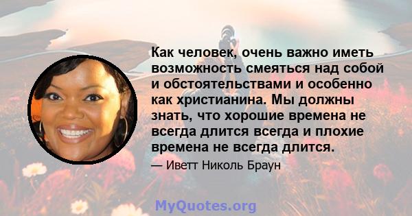 Как человек, очень важно иметь возможность смеяться над собой и обстоятельствами и особенно как христианина. Мы должны знать, что хорошие времена не всегда длится всегда и плохие времена не всегда длится.