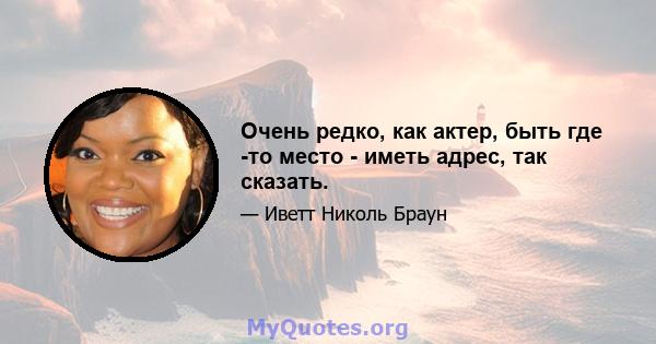 Очень редко, как актер, быть где -то место - иметь адрес, так сказать.