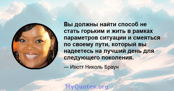 Вы должны найти способ не стать горьким и жить в рамках параметров ситуации и смеяться по своему пути, который вы надеетесь на лучший день для следующего поколения.