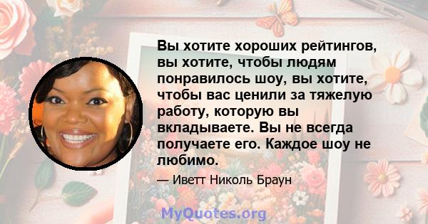 Вы хотите хороших рейтингов, вы хотите, чтобы людям понравилось шоу, вы хотите, чтобы вас ценили за тяжелую работу, которую вы вкладываете. Вы не всегда получаете его. Каждое шоу не любимо.