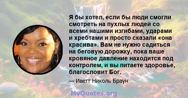 Я бы хотел, если бы люди смогли смотреть на пухлых людей со всеми нашими изгибами, ударами и хребтами и просто сказали «она красива». Вам не нужно садиться на беговую дорожку, пока ваше кровяное давление находится под