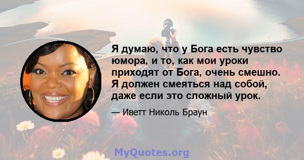 Я думаю, что у Бога есть чувство юмора, и то, как мои уроки приходят от Бога, очень смешно. Я должен смеяться над собой, даже если это сложный урок.