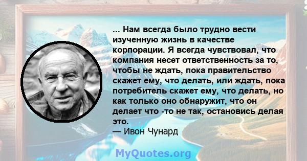 ... Нам всегда было трудно вести изученную жизнь в качестве корпорации. Я всегда чувствовал, что компания несет ответственность за то, чтобы не ждать, пока правительство скажет ему, что делать, или ждать, пока