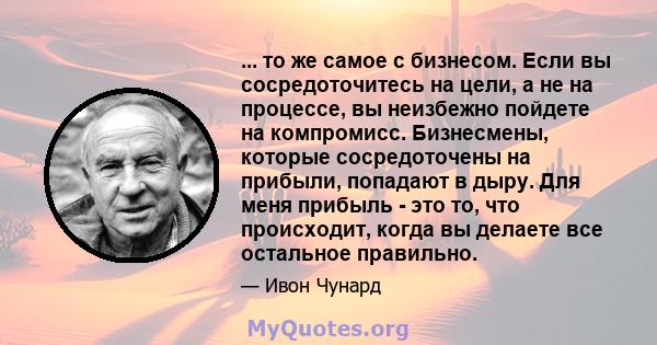 ... то же самое с бизнесом. Если вы сосредоточитесь на цели, а не на процессе, вы неизбежно пойдете на компромисс. Бизнесмены, которые сосредоточены на прибыли, попадают в дыру. Для меня прибыль - это то, что