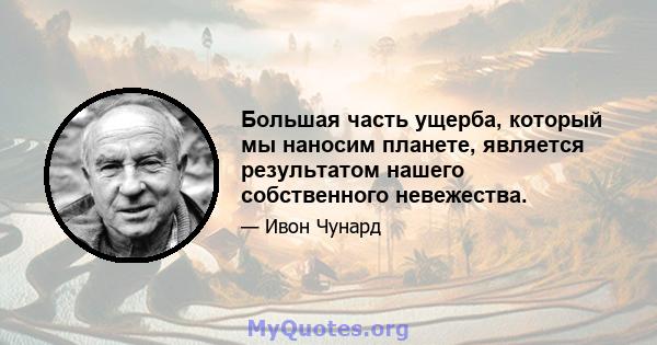 Большая часть ущерба, который мы наносим планете, является результатом нашего собственного невежества.