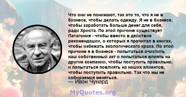 Что они не понимают, так это то, что я не в бизнесе, чтобы делать одежду. Я не в бизнесе, чтобы заработать больше денег для себя, ради Христа. По этой причине существует Патагония - чтобы ввести в действие рекомендации, 