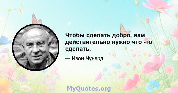 Чтобы сделать добро, вам действительно нужно что -то сделать.