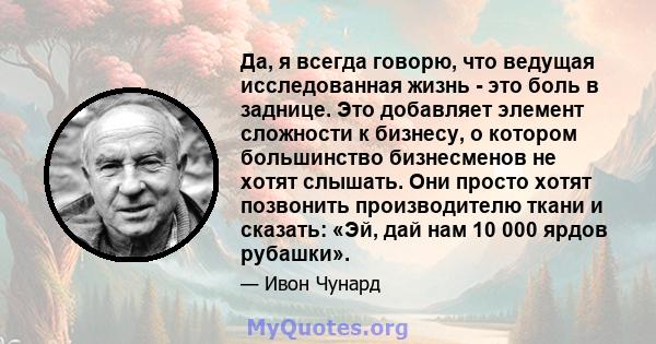 Да, я всегда говорю, что ведущая исследованная жизнь - это боль в заднице. Это добавляет элемент сложности к бизнесу, о котором большинство бизнесменов не хотят слышать. Они просто хотят позвонить производителю ткани и