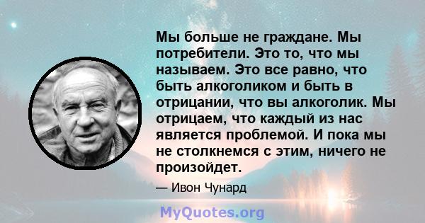 Мы больше не граждане. Мы потребители. Это то, что мы называем. Это все равно, что быть алкоголиком и быть в отрицании, что вы алкоголик. Мы отрицаем, что каждый из нас является проблемой. И пока мы не столкнемся с