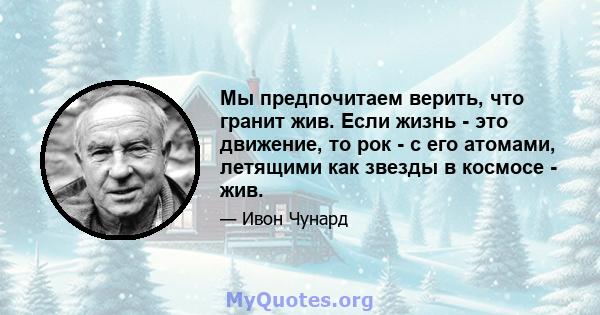 Мы предпочитаем верить, что гранит жив. Если жизнь - это движение, то рок - с его атомами, летящими как звезды в космосе - жив.