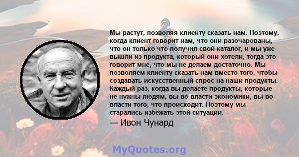 Мы растут, позволяя клиенту сказать нам. Поэтому, когда клиент говорит нам, что они разочарованы, что он только что получил свой каталог, и мы уже вышли из продукта, который они хотели, тогда это говорит мне, что мы не