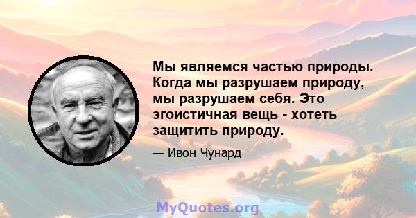 Мы являемся частью природы. Когда мы разрушаем природу, мы разрушаем себя. Это эгоистичная вещь - хотеть защитить природу.