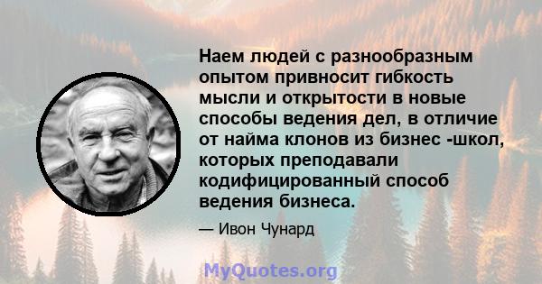 Наем людей с разнообразным опытом привносит гибкость мысли и открытости в новые способы ведения дел, в отличие от найма клонов из бизнес -школ, которых преподавали кодифицированный способ ведения бизнеса.