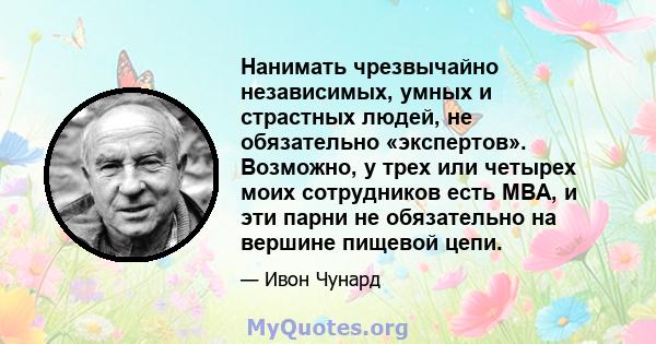 Нанимать чрезвычайно независимых, умных и страстных людей, не обязательно «экспертов». Возможно, у трех или четырех моих сотрудников есть MBA, и эти парни не обязательно на вершине пищевой цепи.